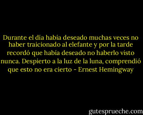 Durante el día había deseado muchas veces no haber traicionado al elefante y por la tarde recordó que había deseado no haberlo visto nunca. Despierto a la luz de la luna, comprendió que esto no era cierto - Ernest Hemingway