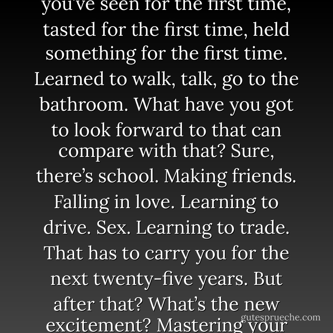 And we were in our thirties. Well into the Age of Boredom, when nothing is new. Now, I’m not being self-pitying; it’s simply true. Newness, or whatever you want to call it, becomes a very scarce commodity after thirty. I think that’s unfair. If I were in charge of the human life span, I’d make sure to budget newness much more selectively, to ration it out. As it is now, it’s almost used up in the first three years of life. By then you’ve seen for the first time, tasted for the first time, held something for the first time. Learned to walk, talk, go to the bathroom. What have you got to look forward to that can compare with that? Sure, there’s school. Making friends. Falling in love. Learning to drive. Sex. Learning to trade. That has to carry you for the next twenty-five years. But after that? What’s the new excitement? Mastering your home computer? Figuring out how to work CompuServe? “Now, if it were up to me, I’d parcel out. So that, say, at thirty-five we just learned how to go on the potty. Imagine the feeling of accomplishment! They’d have office parties. "Did you hear? The vice president in charge of overseas development just went a whole week without his diaper. We’re buying him a gift." It’d be beautiful. - Phoef Sutton