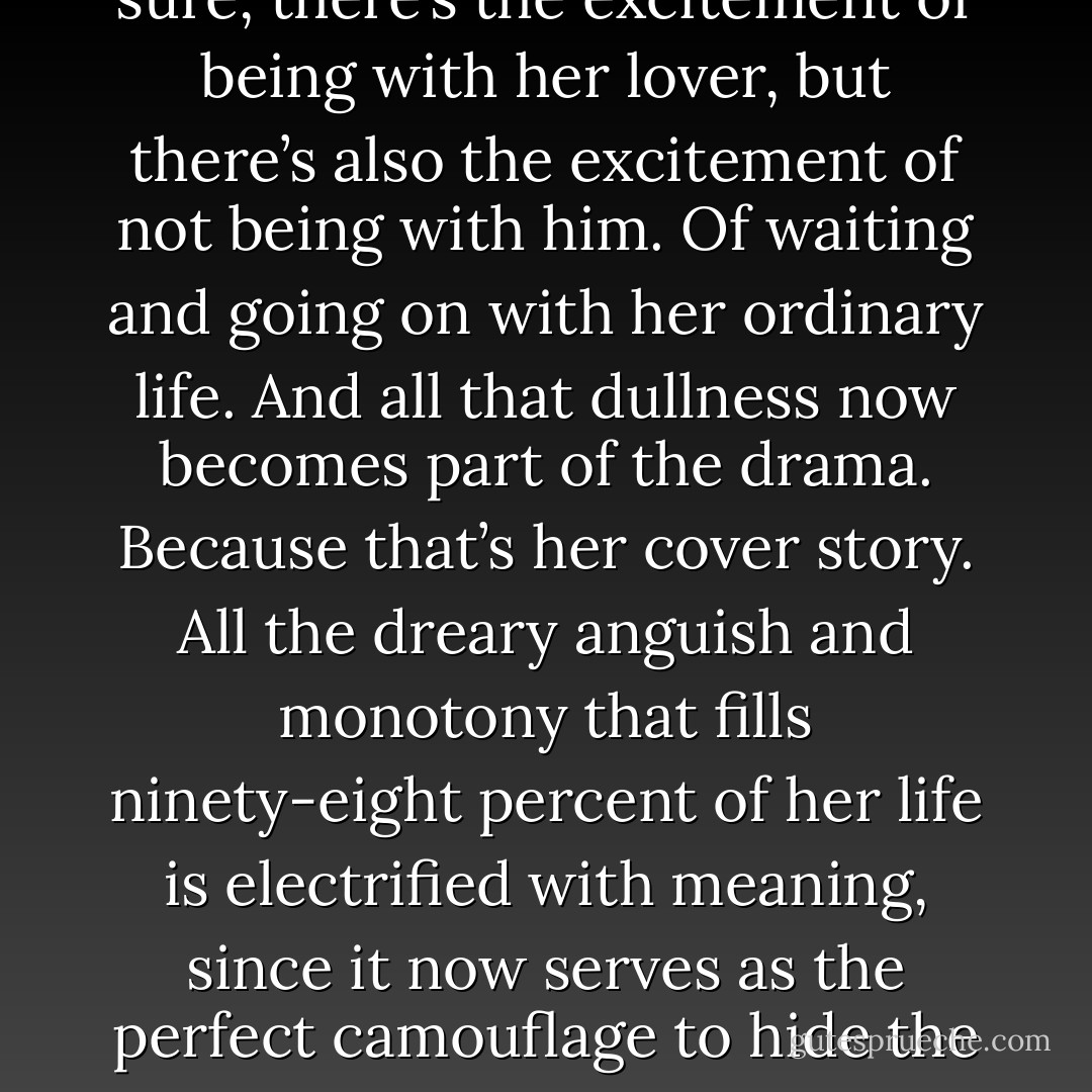 She’s not happy in her marriage. Not unhappy exactly, but not happy. He doesn’t want kids, so that’s nothing to look forward to. Her life is chock-full of quiet tedium. Suddenly, she falls in love. And sure, there’s the excitement of being with her lover, but there’s also the excitement of not being with him. Of waiting and going on with her ordinary life. And all that dullness now becomes part of the drama. Because that’s her cover story. All the dreary anguish and monotony that fills ninety-eight percent of her life is electrified with meaning, since it now serves as the perfect camouflage to hide the two percent of passion. And, yes, she felt guilt and, yes, she felt shame. But those are powerful emotions too, and were all part of the glorious transformation of a featureless bland life into an adventure. - Phoef Sutton