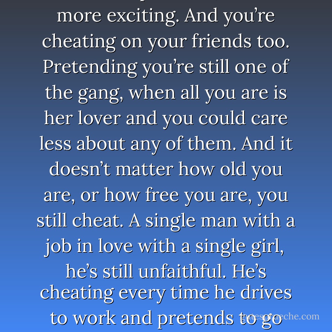 ...love is always infidelity, isn’t it? Always a betrayal of someone or something. Even with your first girl, when you’re seventeen and living at home, you’re still cheating. Cheating on your parents. Pretending to be a child with them and a man with her. Having to hide the smile on your face and the scent of her on your body. And all that hiding making it so much more precious, so much more exciting. And you’re cheating on your friends too. Pretending you’re still one of the gang, when all you are is her lover and you could care less about any of them. And it doesn’t matter how old you are, or how free you are, you still cheat. A single man with a job in love with a single girl, he’s still unfaithful. He’s cheating every time he drives to work and pretends to go through the old routine, while in his mind he’s really with her, rushing to her, flowing all over her. Just walking down the street, pretending to be a regular human being, he’s betraying all the other human beings around him. Because he’s nothing like them. He’s not walking next to them at all. He’s not even there. He’s with her. - Phoef Sutton