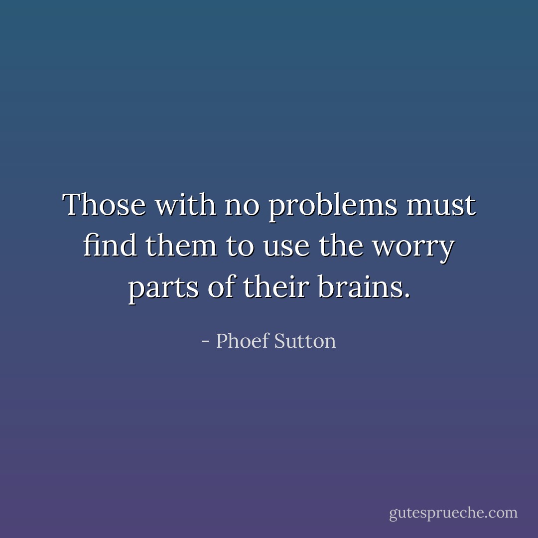 Those with no problems must find them to use the worry parts of their brains. - Phoef Sutton