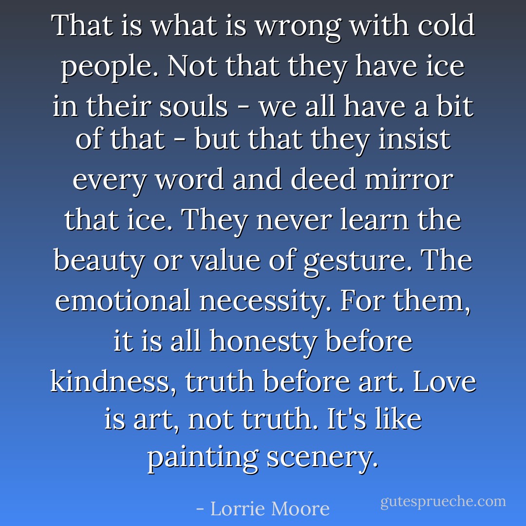 That is what is wrong with cold people. Not that they have ice in their souls - we all have a bit of that - but that they insist every word and deed mirror that ice. They never learn the beauty or value of gesture. The emotional necessity. For them, it is all honesty before kindness, truth before art. Love is art, not truth. It's like painting scenery. - Lorrie Moore