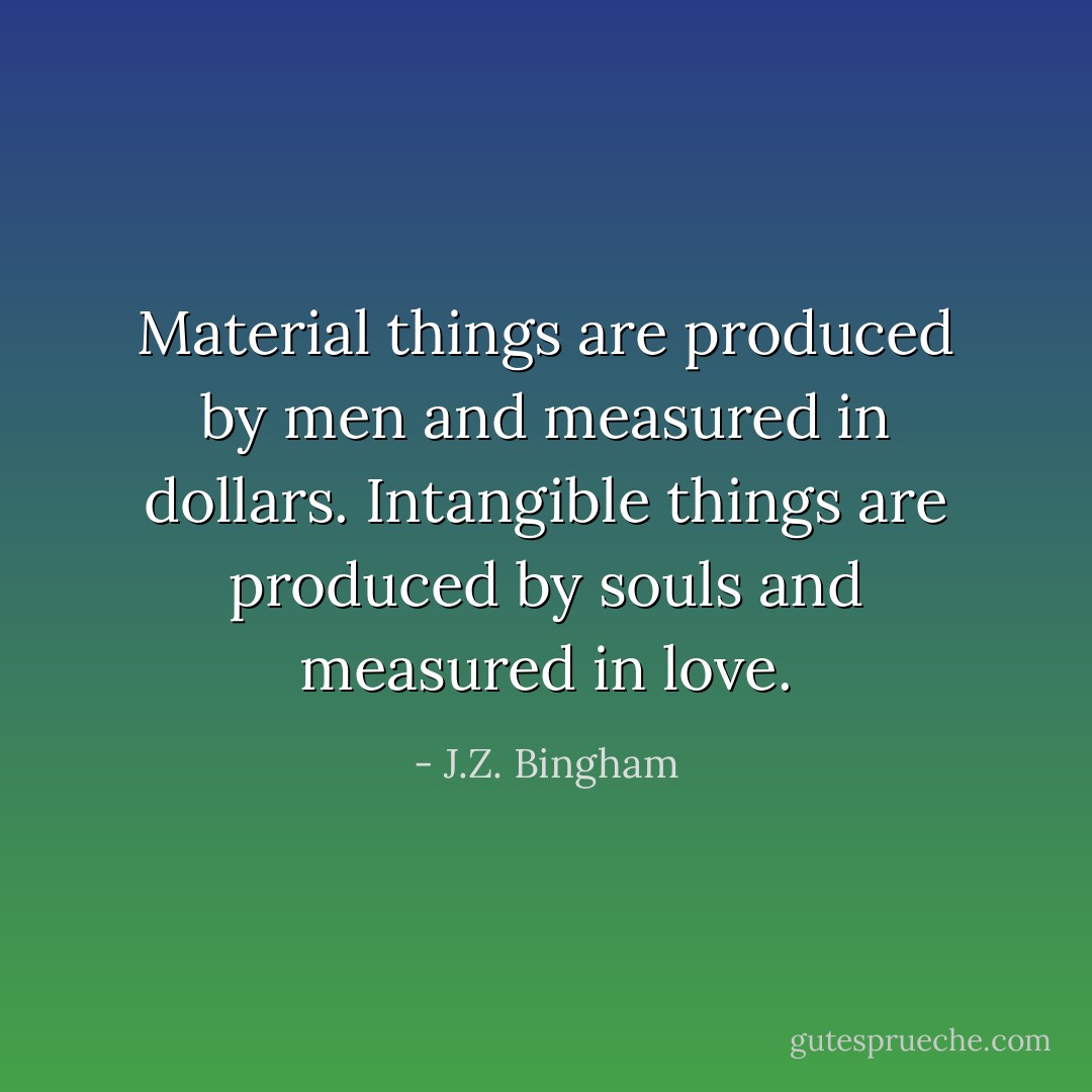 Material things<br />are produced by men<br />and measured in dollars.<br />Intangible things<br />are produced by souls<br />and measured in love. - J.Z. Bingham