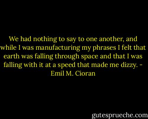We had nothing to say to one another, and while I was manufacturing my phrases I felt that earth was falling through space and that I was falling with it at a speed that made me dizzy. - Emil M. Cioran