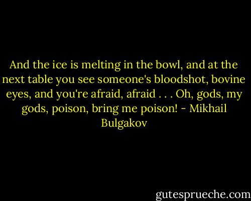 And the ice is melting in the bowl, and at the next table you see someone's bloodshot, bovine eyes, and you're afraid, afraid . . . Oh, gods, my gods, poison, bring me poison! - Mikhail Bulgakov