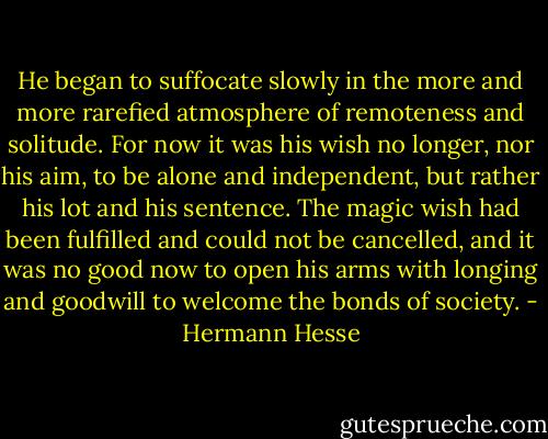 He began to suffocate slowly in the more and more rarefied atmosphere of remoteness and solitude. For now it was his wish no longer, nor his aim, to be alone and independent, but rather his lot and his sentence. The magic wish had been fulfilled and could not be cancelled, and it was no good now to open his arms with longing and goodwill to welcome the bonds of society. - Hermann Hesse