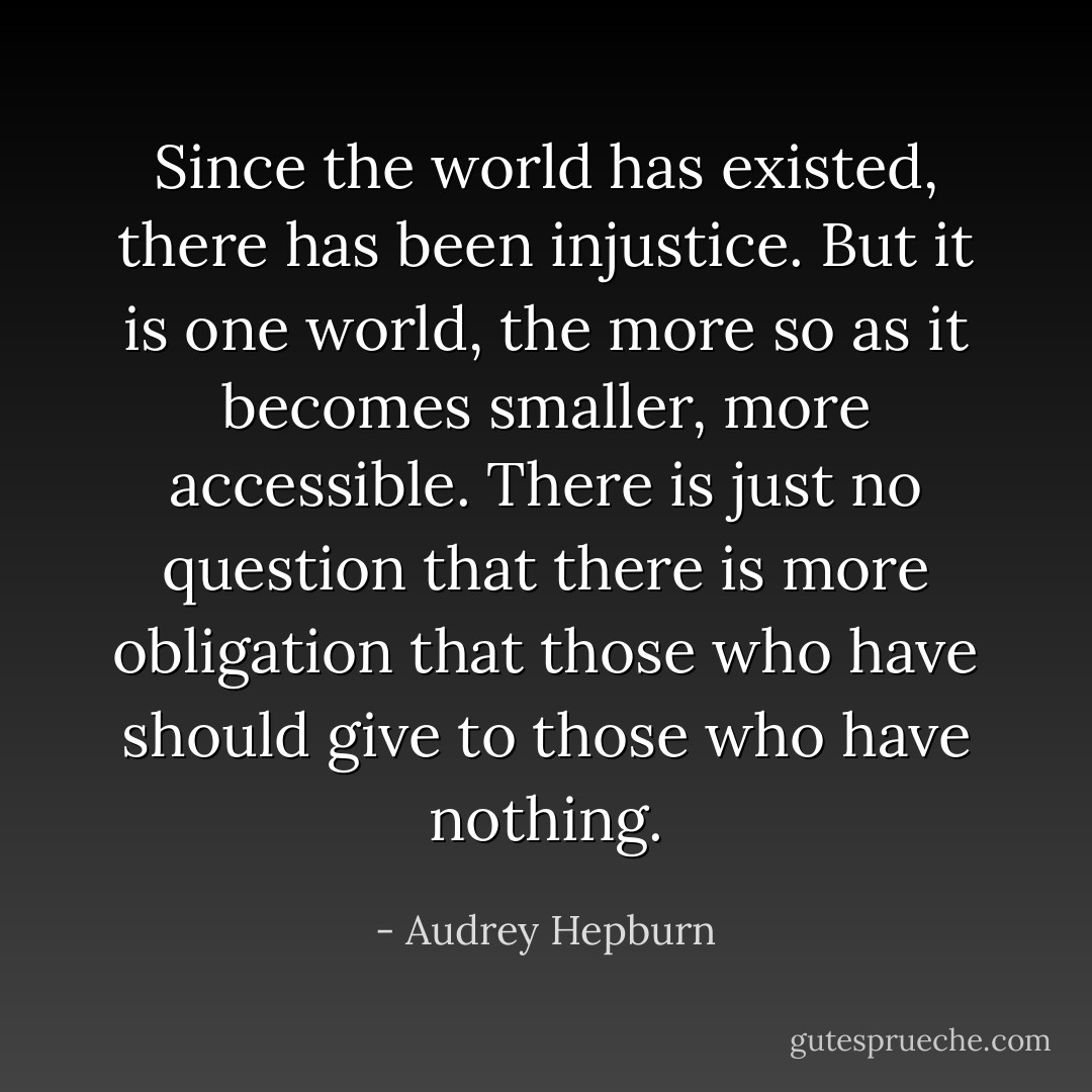 Since the world has existed, there has been injustice. But it is one world, the more so as it becomes smaller, more accessible. There is just no question that there is more obligation that those who have should give to those who have nothing. - Audrey Hepburn