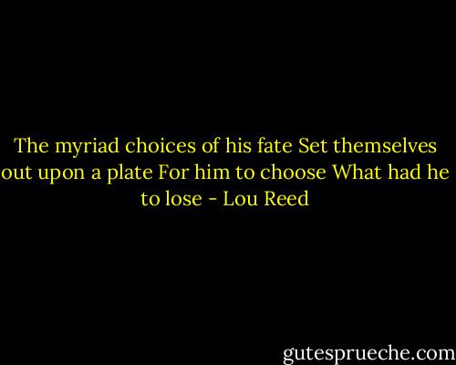 The myriad choices of his fate<br />Set themselves out upon a plate<br />For him to choose<br />What had he to lose - Lou Reed
