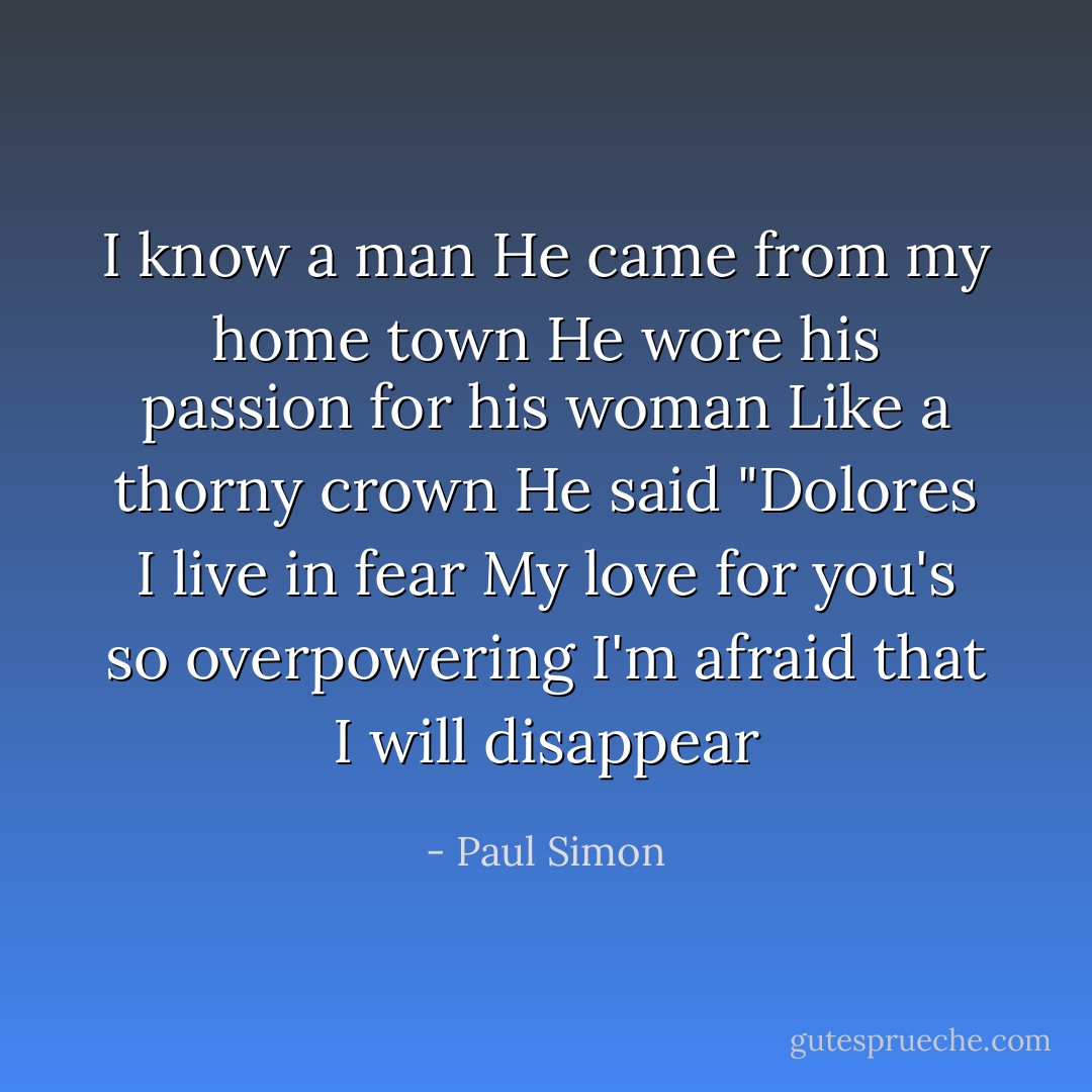 I know a man<br />He came from my home town<br />He wore his passion for his woman<br />Like a thorny crown<br />He said "Dolores<br />I live in fear<br />My love for you's so overpowering<br />I'm afraid that I will disappear - Paul Simon
