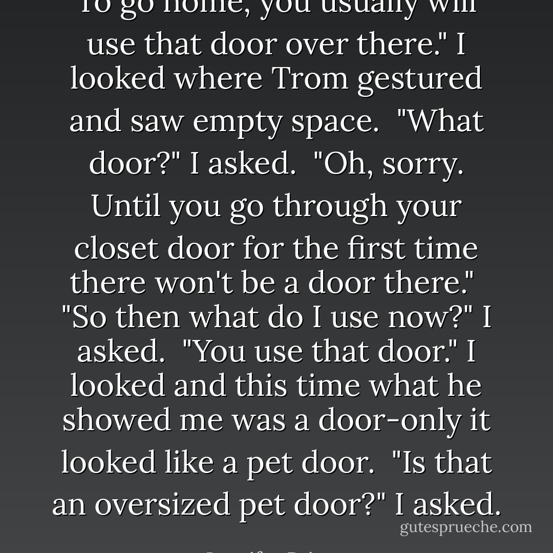 To go home, you usually will use that door over there." I looked where Trom gestured and saw empty space.<br /><br />"What door?" I asked.<br /><br />"Oh, sorry. Until you go through your closet door for the first time there won't be a door there."<br /><br />"So then what do I use now?" I asked.<br /><br />"You use that door." I looked and this time what he showed me was a door-only it looked like a pet door.<br /><br />"Is that an oversized pet door?" I asked. - Jennifer Priester