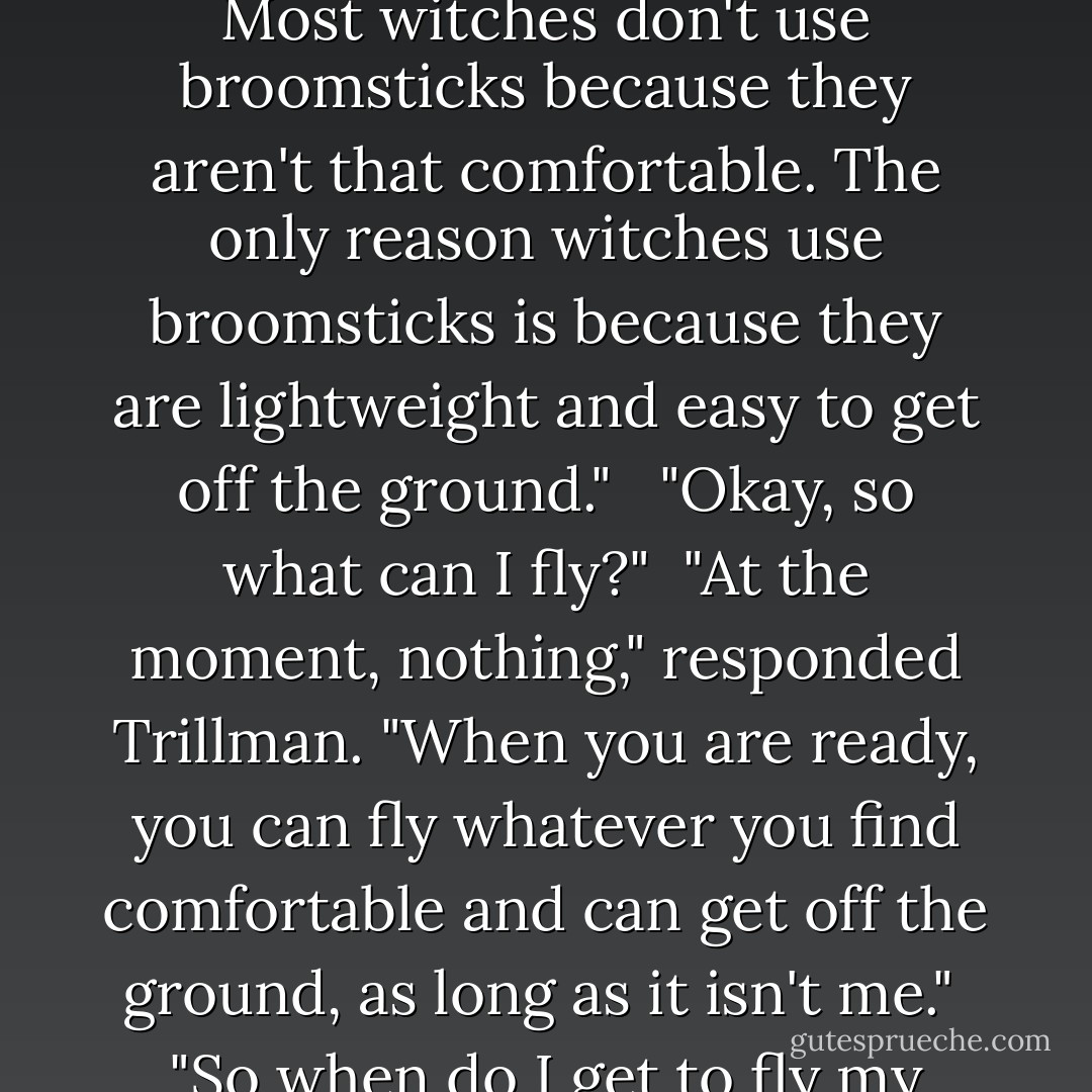 Okay," I said. "Now can I try riding a broomstick?" <br /><br />"No. Most witches don't use broomsticks because they aren't that comfortable. The only reason witches use broomsticks is because they are lightweight and easy to get off the ground." <br /><br />"Okay, so what can I fly?"<br /><br />"At the moment, nothing," responded Trillman. "When you are ready, you can fly whatever you find comfortable and can get off the ground, as long as it isn't me."<br /><br />"So when do I get to fly my convertible?"<br /><br />"Convertible? - Jennifer Priester