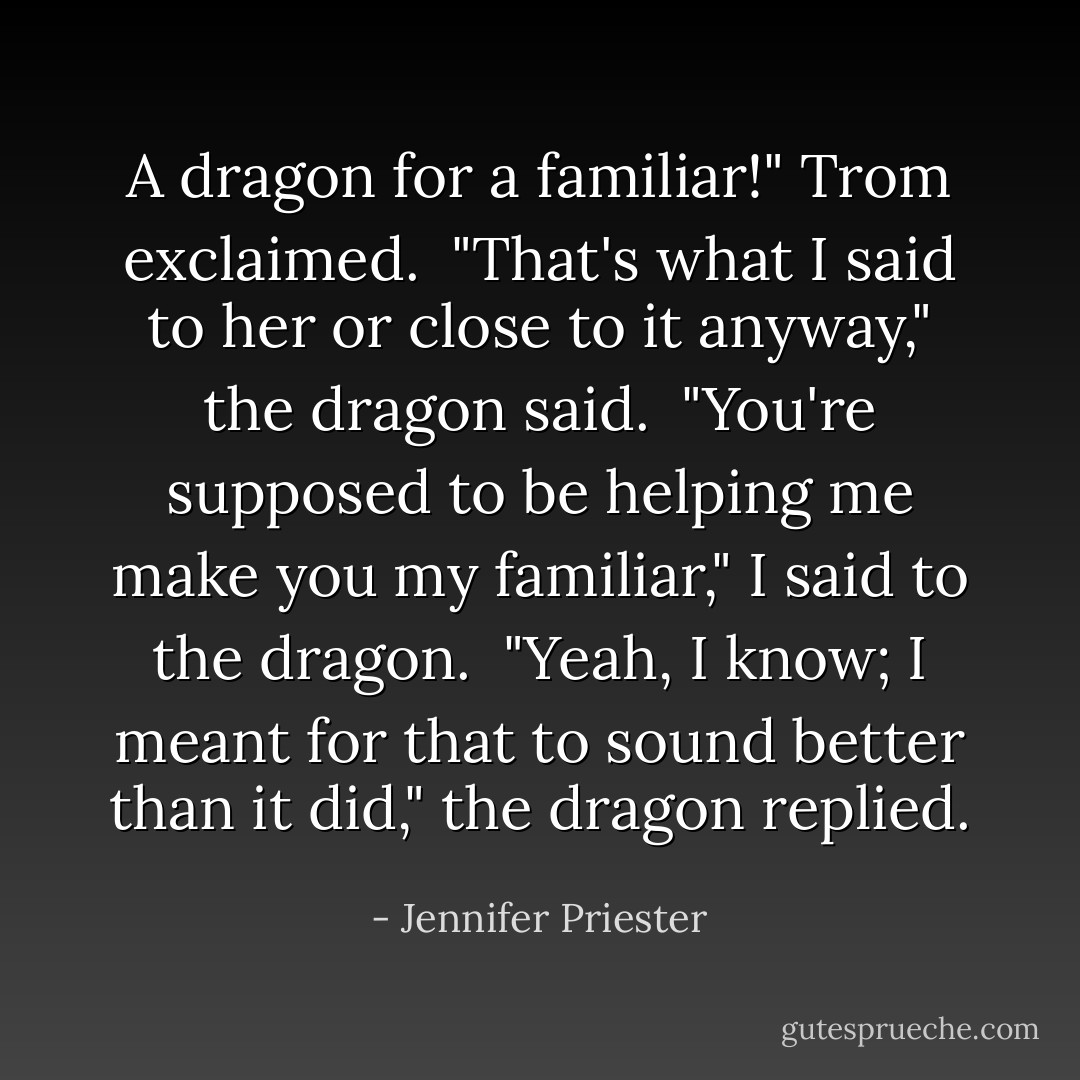 A dragon for a familiar!" Trom exclaimed.<br /><br />"That's what I said to her or close to it anyway," the dragon said.<br /><br />"You're supposed to be helping me make you my familiar," I said to the dragon.<br /><br />"Yeah, I know; I meant for that to sound better than it did," the dragon replied. - Jennifer Priester