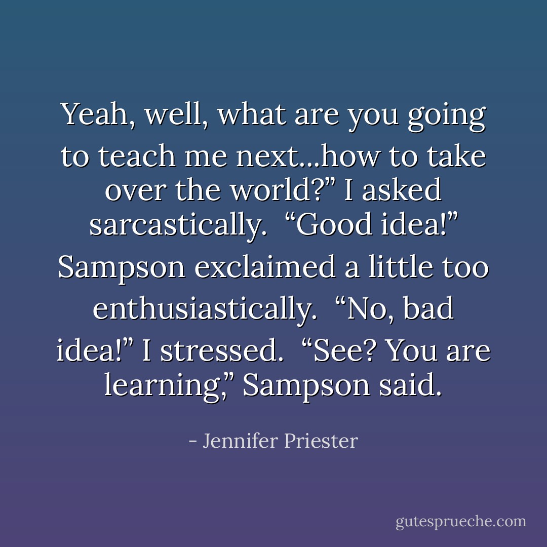 Yeah, well, what are you going to teach me next...how to take over the world?” I asked sarcastically.<br /><br />“Good idea!” Sampson exclaimed a little too enthusiastically.<br /><br />“No, bad idea!” I stressed.<br /><br />“See? You are learning,” Sampson said. - Jennifer Priester
