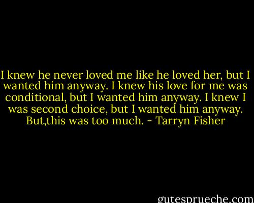 I knew he never loved me like he loved her, but I wanted him anyway. I knew his love for me was conditional, but I wanted him anyway. I knew I was second choice, but I wanted him anyway. But,this was too much. - Tarryn Fisher