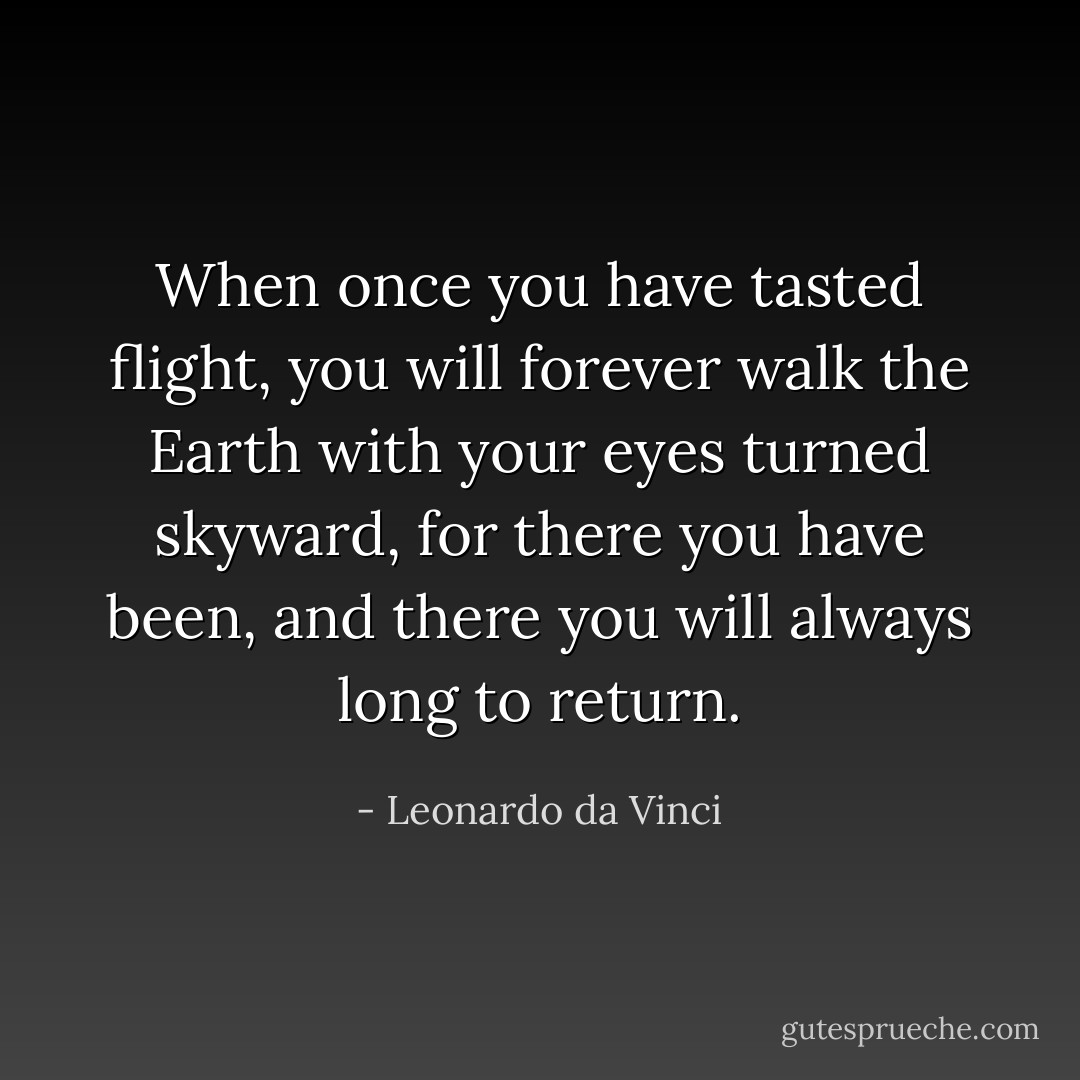 When once you have tasted flight, you will forever walk the Earth with your eyes turned skyward, for there you have been, and there you will always long to return. - Leonardo da Vinci