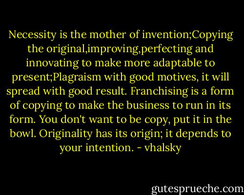 Necessity is the mother of invention;Copying the original,improving,perfecting and innovating to make more adaptable to present;Plagraism with good motives, it will spread with good result. Franchising is a form of copying to make the business to run in its form. You don't want to be copy, put it in the bowl. Originality has its origin; it depends to your intention. - vhalsky