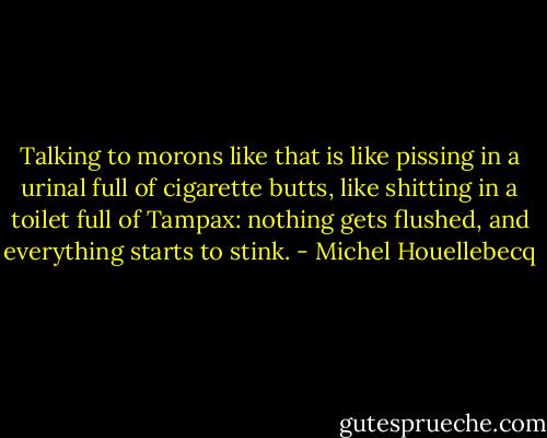 Talking to morons like that is like pissing in a urinal full of cigarette butts, like shitting in a toilet full of Tampax: nothing gets flushed, and everything starts to stink. - Michel Houellebecq