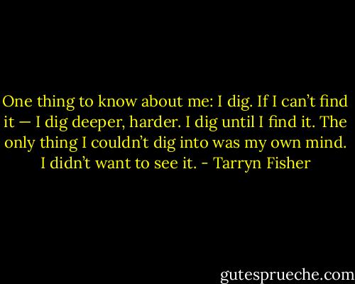 One thing to know about me: I dig. If I can’t find it — I dig deeper, harder. I dig until I find it. The only thing I couldn’t dig into was my own mind. I didn’t want to see it. - Tarryn Fisher