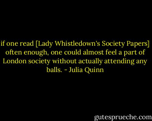 if one read [Lady Whistledown's Society Papers] often enough, one could almost feel a part of London society without actually attending any balls. - Julia Quinn