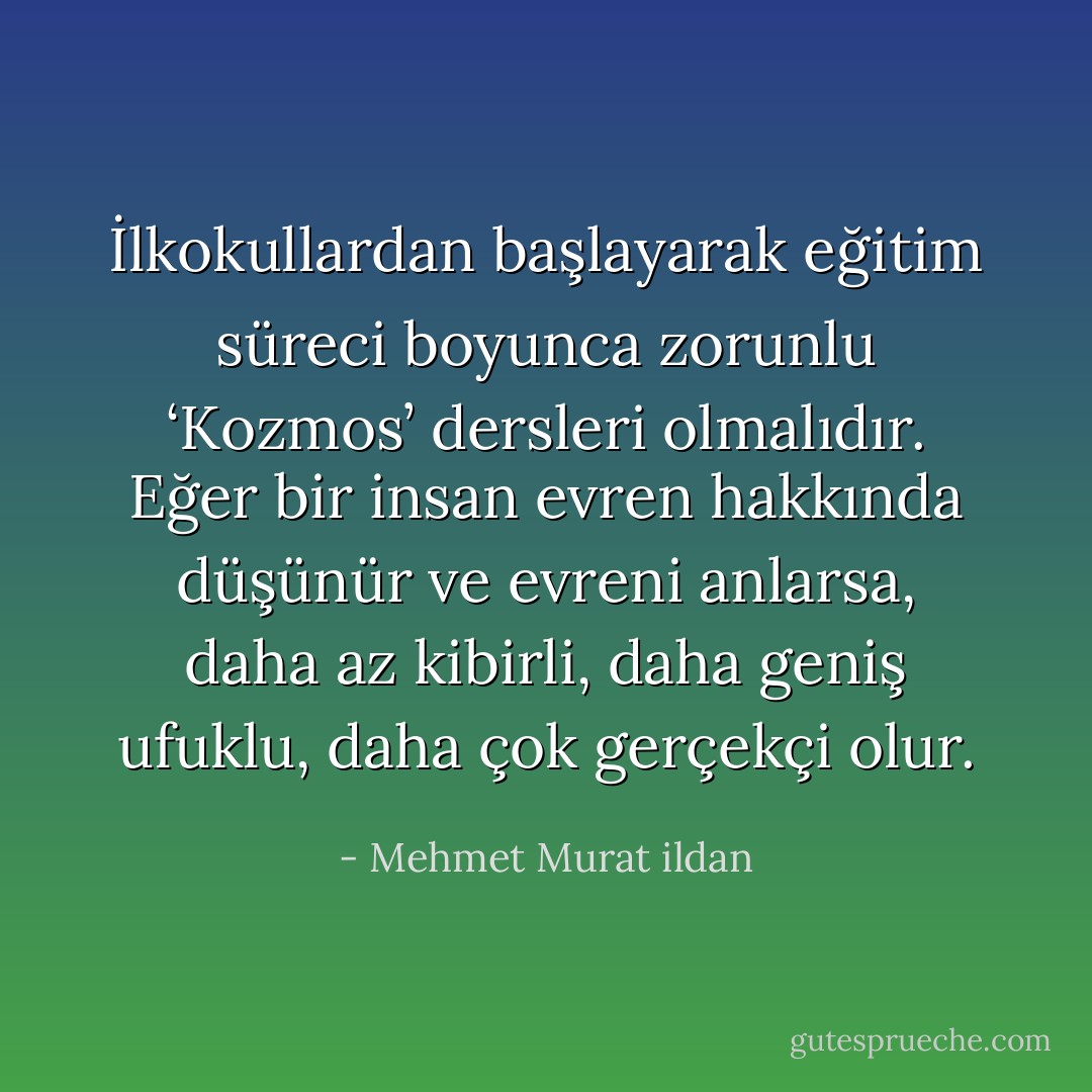 İlkokullardan başlayarak eğitim süreci boyunca zorunlu ‘Kozmos’ dersleri olmalıdır. Eğer bir insan evren hakkında düşünür ve evreni anlarsa, daha az kibirli, daha geniş ufuklu, daha çok gerçekçi olur. - Mehmet Murat ildan