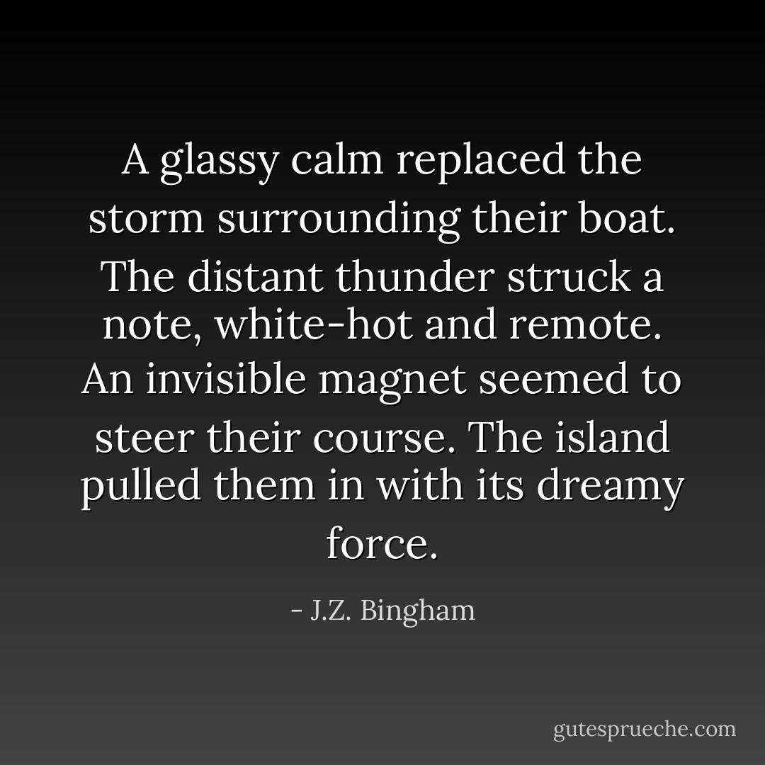 A glassy calm replaced the storm surrounding their boat.<br />The distant thunder struck a note, white-hot and remote.<br />An invisible magnet seemed to steer their course.<br />The island pulled them in with its dreamy force. - J.Z. Bingham