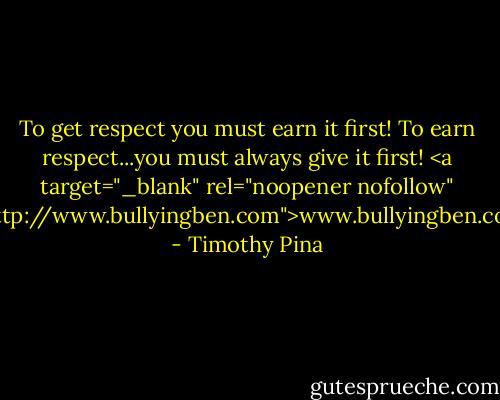 To get respect you must earn it first!<br />To earn respect...you must always give it first!<br /><a target="_blank" rel="noopener nofollow" href="http://www.bullyingben.com">www.bullyingben.com</a> - Timothy Pina