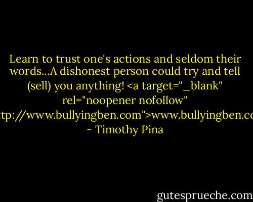 Learn to trust one's actions and seldom their words...A dishonest person could try and tell (sell) you anything!<br /><a target="_blank" rel="noopener nofollow" href="http://www.bullyingben.com">www.bullyingben.com</a> - Timothy Pina