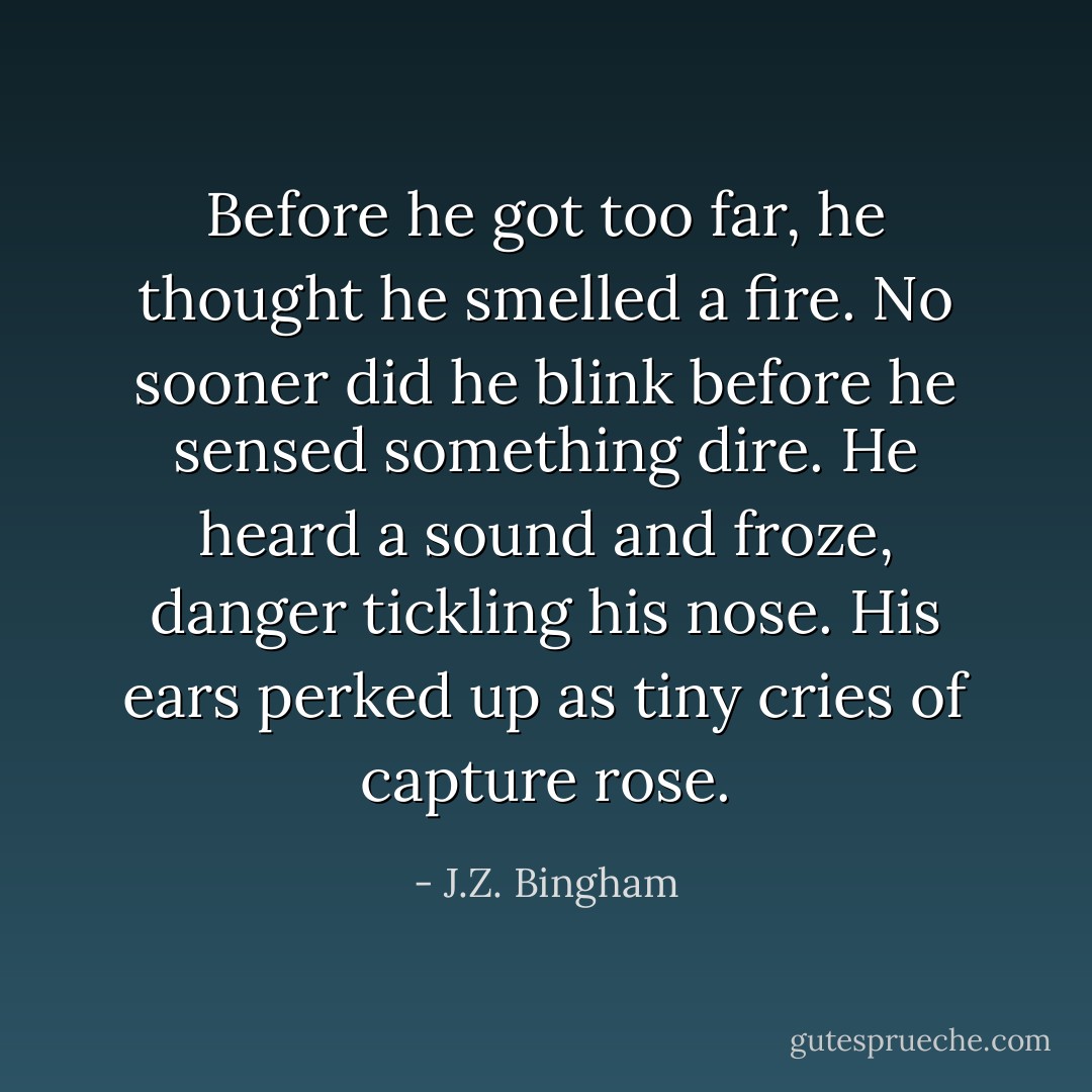 Before he got too far, he thought he smelled a fire.<br />No sooner did he blink before he sensed something dire.<br />He heard a sound and froze, danger tickling his nose.<br />His ears perked up as tiny cries of capture rose. - J.Z. Bingham