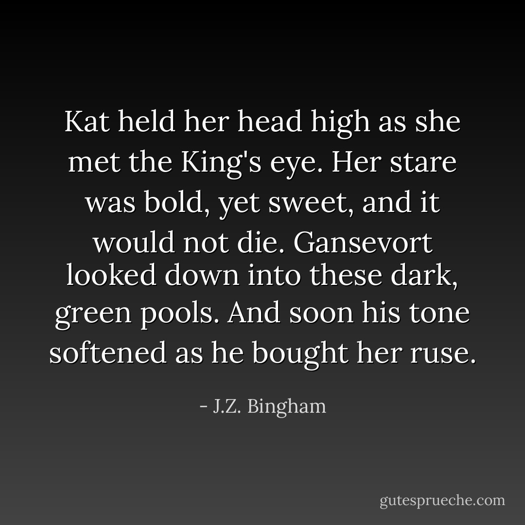 Kat held her head high as she met the King's eye.<br />Her stare was bold, yet sweet, and it would not die.<br />Gansevort looked down into these dark, green pools.<br />And soon his tone softened as he bought her ruse. - J.Z. Bingham