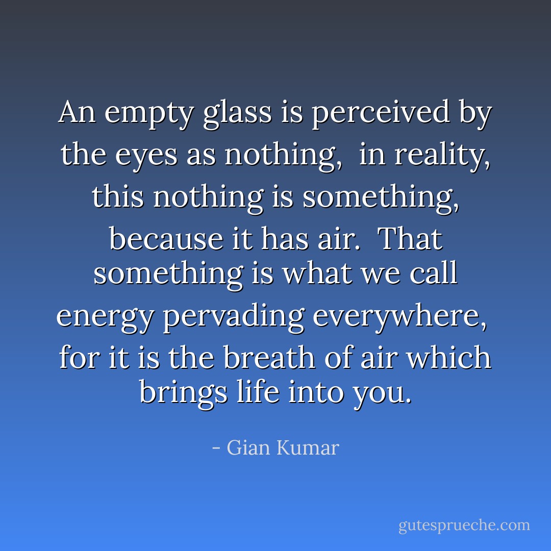 An empty glass is perceived by the eyes as nothing, <br />in reality, this nothing is something, because it has air. <br />That something is what we call energy pervading everywhere, <br />for it is the breath of air which brings life into you. - Gian Kumar