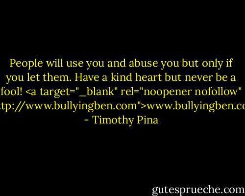 People will use you and abuse you but only if you let them. Have a kind heart but never be a fool!<br /><a target="_blank" rel="noopener nofollow" href="http://www.bullyingben.com">www.bullyingben.com</a> - Timothy Pina