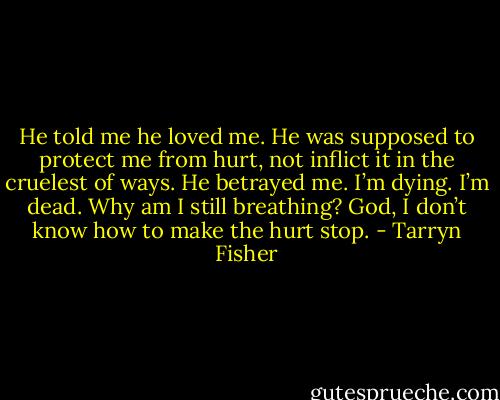 He told me he loved me. He was supposed to protect me from hurt, not inflict it in the cruelest of ways. He betrayed me. I’m dying. I’m dead. Why am I still breathing? God, I don’t know how to make<br />the hurt stop. - Tarryn Fisher