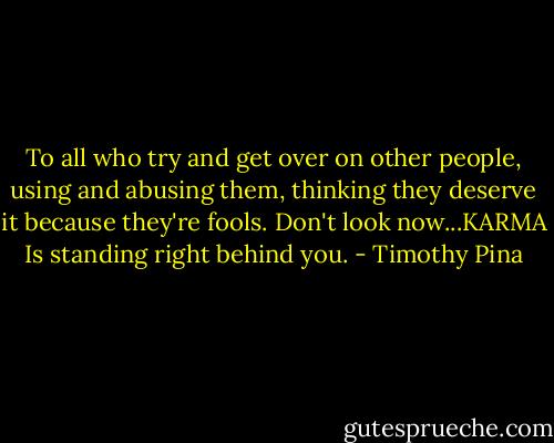To all who try and get over on other people, using and abusing them, thinking they deserve it because they're fools. Don't look now...KARMA Is standing right behind you. - Timothy Pina