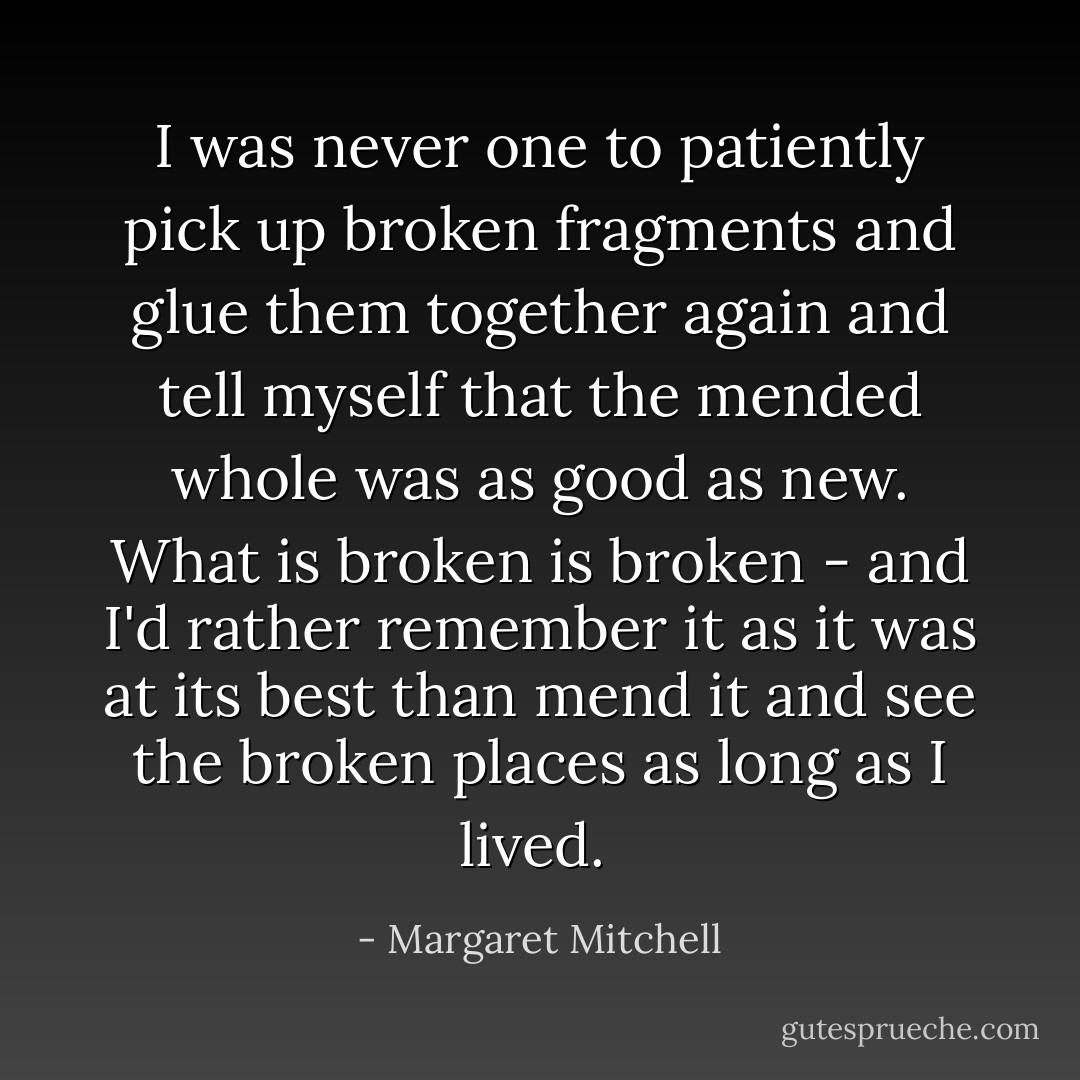 I was never one to patiently pick up broken fragments and glue them together again and tell myself that the mended whole was as good as new. What is broken is broken - and I'd rather remember it as it was at its best than mend it and see the broken places as long as I lived.  - Margaret Mitchell