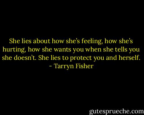 She lies about how she’s feeling, how she’s hurting, how she wants you when she tells you she doesn’t. She lies to protect you and herself. - Tarryn Fisher