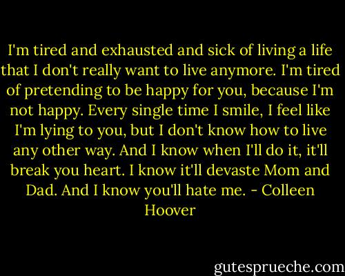 I'm tired and exhausted and sick of living a life that I don't really want to live anymore. I'm tired of pretending to be happy for you, because I'm not happy. Every single time I smile, I feel like I'm lying to you, but I don't know how to live any other way. And I know when I'll do it, it'll break you heart. I know it'll devaste Mom and Dad. And I know you'll hate me. - Colleen Hoover