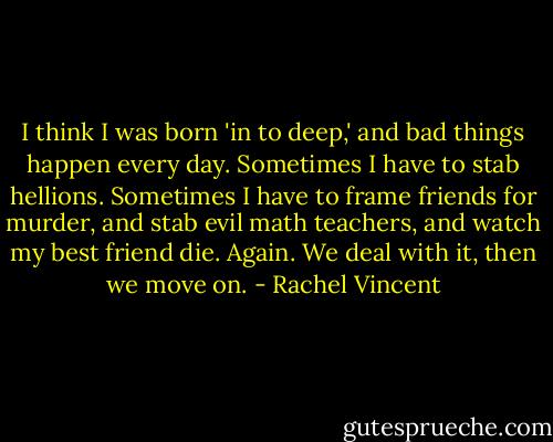I think I was born 'in to deep,' and bad things happen every day. Sometimes I have to stab hellions. Sometimes I have to frame friends for murder, and stab evil math teachers, and watch my best friend die. Again. We deal with it, then we move on. - Rachel Vincent