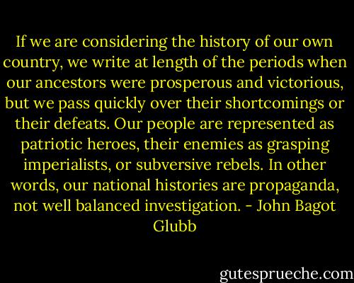 If we are considering the history of our own country, we write at length of the periods when our ancestors were prosperous and victorious, but we pass quickly over their shortcomings or their defeats. Our people are represented as patriotic heroes, their enemies as grasping imperialists, or subversive rebels. In other words, our national histories are propaganda, not well balanced investigation. - John Bagot Glubb