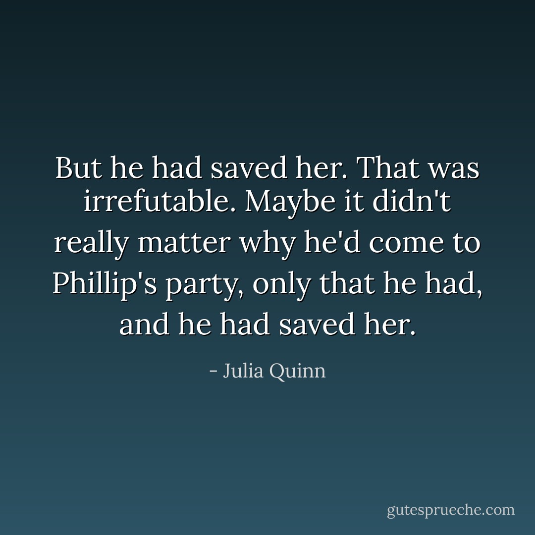 But he had saved her. That was irrefutable. Maybe it didn't really matter why he'd come to Phillip's party, only that he had, and he had saved her. - Julia Quinn