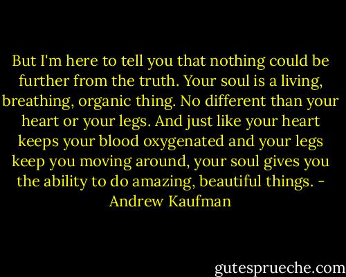 But I'm here to tell you that nothing could be further from the truth. Your soul is a living, breathing, organic thing. No different than your heart or your legs. And just like your heart keeps your blood oxygenated and your legs keep you moving around, your soul gives you the ability to do amazing, beautiful things. - Andrew Kaufman