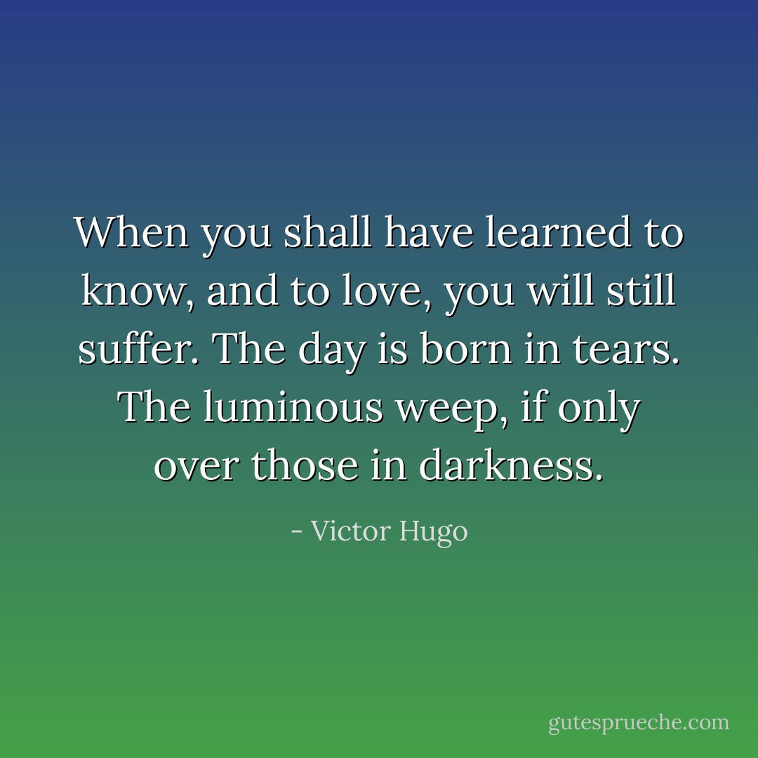 When you shall have learned to know, and to love, you will still suffer. The day is born in tears. The luminous weep, if only over those in darkness. - Victor Hugo