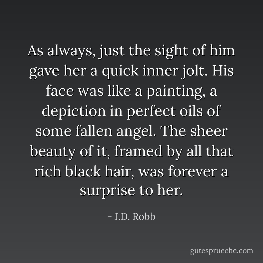 As always, just the sight of him gave her a quick inner jolt. His face was like a painting, a depiction in perfect oils of some fallen angel. The sheer beauty of it, framed by all that rich black hair, was forever a surprise to her. - J.D. Robb