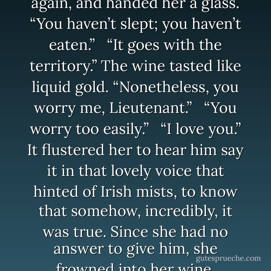 He came back, sat on the ledge again, and handed her a glass. “You haven’t slept; you haven’t eaten.” <br /><br />“It goes with the territory.” The wine tasted like liquid gold. “Nonetheless, you worry me, Lieutenant.” <br /><br />“You worry too easily.” <br /><br />“I love you.” It flustered her to hear him say it in that lovely voice that hinted of Irish mists, to know that somehow, incredibly, it was true. Since she had no answer to give him, she frowned into her wine. - J.D. Robb