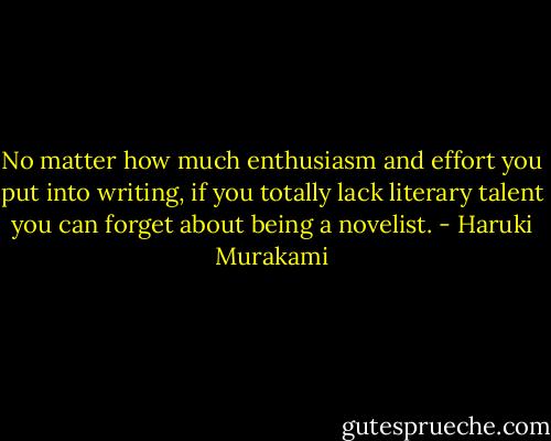 No matter how much enthusiasm and effort you put into writing, if you totally lack literary talent you can forget about being a novelist. - Haruki Murakami