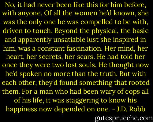 No, it had never been like this for him before, with anyone. Of all the women he’d known, she was the only one he was compelled to be with, driven to touch. Beyond the physical, the basic and apparently unsatiable lust she inspired in him, was a constant fascination. Her mind, her heart, her secrets, her scars. He had told her once they were two lost souls. He thought now he’d spoken no more than the truth. But with each other, they’d found something that rooted them. For a man who had been wary of cops all of his life, it was staggering to know his happiness now depended on one. - J.D. Robb