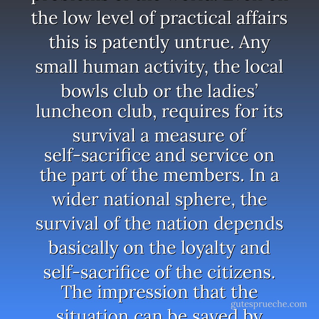 Perhaps the most dangerous by-product of the Age of Intellect is the unconscious growth of the idea that the human brain can solve the problems of the world. Even on the low level of practical affairs this is patently untrue. Any small human activity, the local bowls club or the ladies’ luncheon club, requires for its survival a measure of self-sacrifice and service on the part of the members. In a wider national sphere, the survival of the nation depends basically on the loyalty and self‑sacrifice of the citizens. The impression that the situation can be saved by mental cleverness, without unselfishness or human self-dedication, can only lead to collapse. - John Bagot Glubb