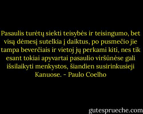 Pasaulis turėtų siekti teisybės ir teisingumo, bet visą dėmesį sutelkia į daiktus, po pusmečio jie tampa beverčiais ir vietoj jų perkami kiti, nes tik esant tokiai apyvartai pasaulio viršūnėse gali išsilaikyti menkystos, šiandien susirinkusieji Kanuose. - Paulo Coelho