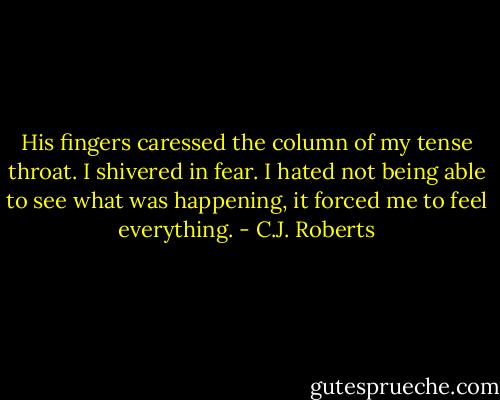 His fingers caressed the column of my tense throat. I shivered in fear. I hated not being able to see what was happening, it forced me to feel everything. - C.J. Roberts