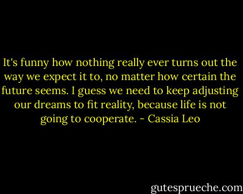 It's funny how nothing really ever turns out the way we expect it to, no matter how certain the future seems. I guess we need to keep adjusting our dreams to fit reality, because life is not going to cooperate. - Cassia Leo