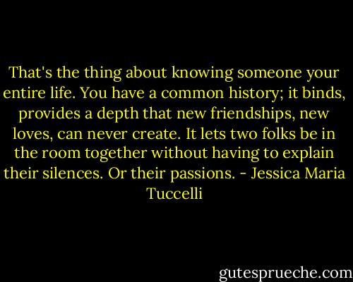 That's the thing about knowing someone your entire life. You have a common history; it binds, provides a depth that new friendships, new loves, can never create. It lets two folks be in the room together without having to explain their silences. Or their passions. - Jessica Maria Tuccelli